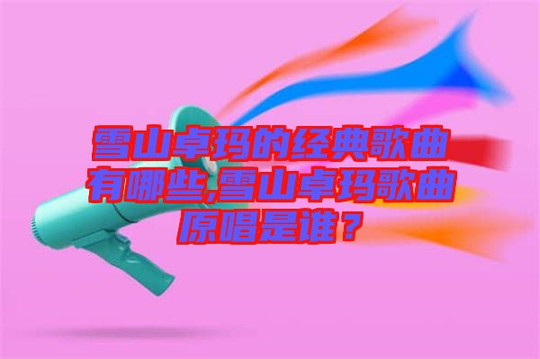 雪山卓瑪的經典歌曲有哪些,雪山卓瑪歌曲原唱是誰？