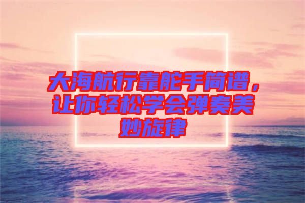 大海航行靠舵手簡(jiǎn)譜，讓你輕松學(xué)會(huì)彈奏美妙旋律