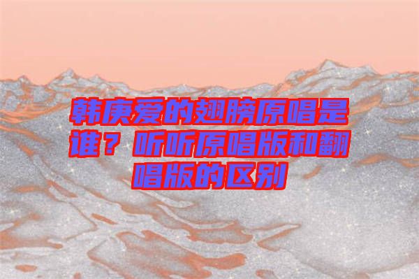 韓庚愛的翅膀原唱是誰？聽聽原唱版和翻唱版的區(qū)別