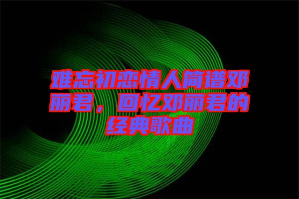 難忘初戀情人簡譜鄧麗君，回憶鄧麗君的經(jīng)典歌曲