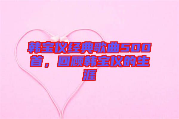 韓寶儀經(jīng)典歌曲500首，回顧韓寶儀的生涯