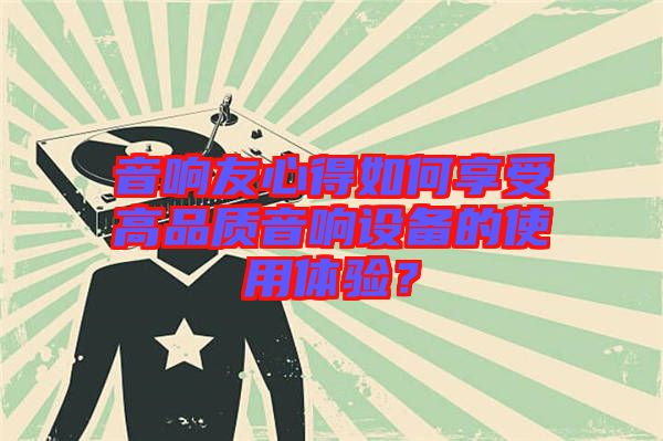 音響友心得如何享受高品質(zhì)音響設(shè)備的使用體驗(yàn)？