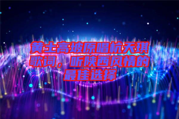 黃土高坡原唱杭天琪歌詞，聽(tīng)陜西風(fēng)情的最佳選擇