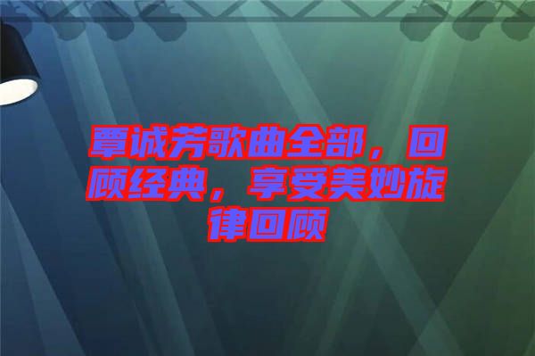 覃誠芳歌曲全部，回顧經(jīng)典，享受美妙旋律回顧