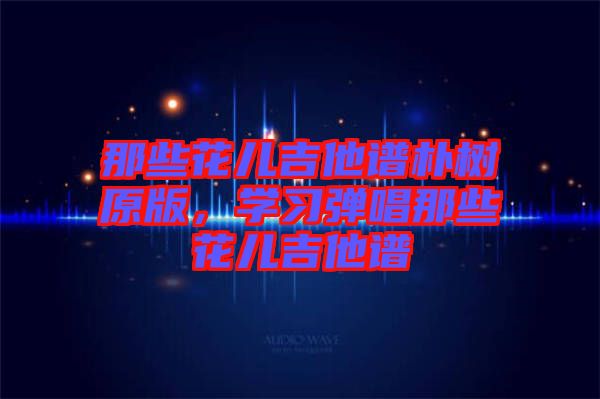 那些花兒吉他譜樸樹原版，學(xué)習(xí)彈唱那些花兒吉他譜