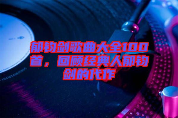 郁鈞劍歌曲大全100首，回顧經(jīng)典人郁鈞劍的代作