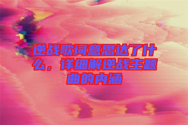 逆戰(zhàn)歌詞意思達了什么，詳細解逆戰(zhàn)主題曲的內(nèi)涵