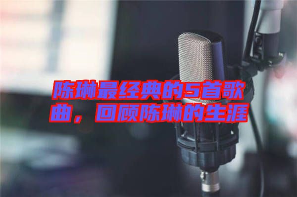 陳琳最經(jīng)典的5首歌曲，回顧陳琳的生涯
