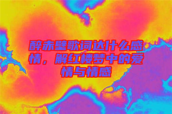醉赤壁歌詞達(dá)什么感情，解紅樓夢(mèng)中的愛情與情感