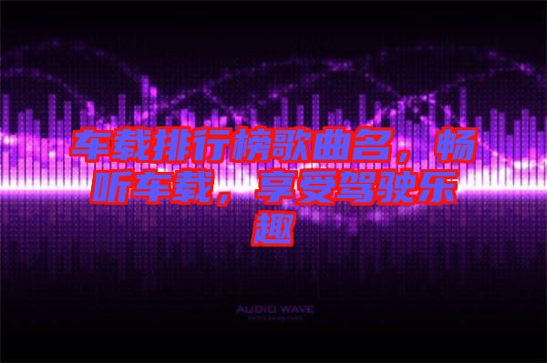 車載排行榜歌曲名，暢聽車載，享受駕駛樂趣