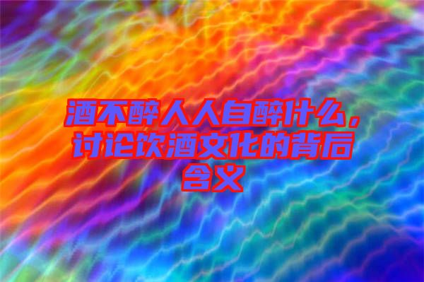 酒不醉人人自醉什么，討論飲酒文化的背后含義