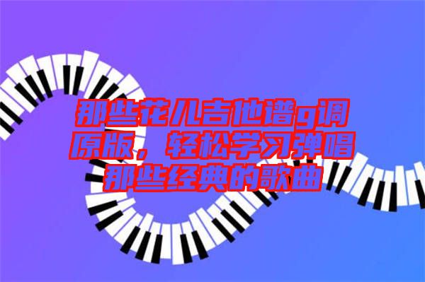那些花兒吉他譜g調(diào)原版，輕松學(xué)習(xí)彈唱那些經(jīng)典的歌曲