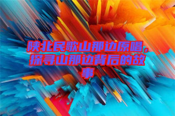 陜北民歌山那邊原唱，探尋山那邊背后的故事