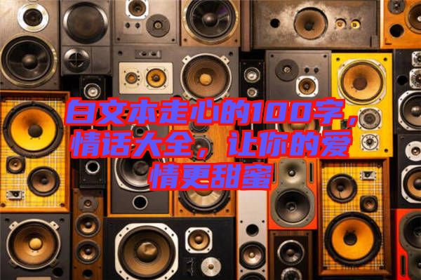 白文本走心的100字，情話大全，讓你的愛情更甜蜜