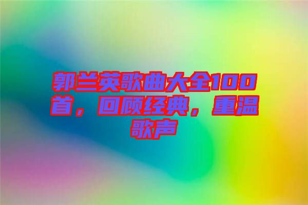 郭蘭英歌曲大全100首，回顧經(jīng)典，重溫歌聲