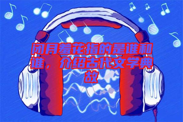 閉月羞花指的是誰和誰，介紹古代文學典故